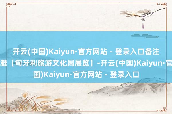 开云(中国)Kaiyun·官方网站 - 登录入口备注：本预约仅限参不雅【匈牙利旅游文化周展览】-开云(中国)Kaiyun·官方网站 - 登录入口