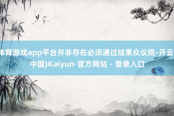 体育游戏app平台并非存在必须通过结果众议院-开云(中国)Kaiyun·官方网站 - 登录入口