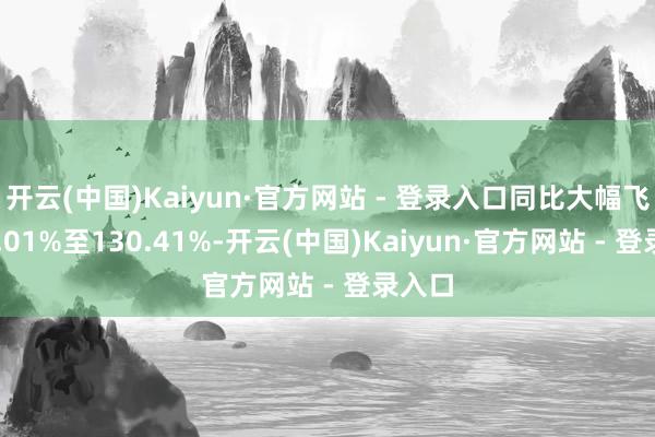 开云(中国)Kaiyun·官方网站 - 登录入口同比大幅飞腾96.01%至130.41%-开云(中国)Kaiyun·官方网站 - 登录入口
