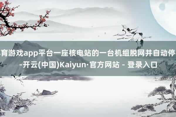 体育游戏app平台一座核电站的一台机组脱网并自动停机-开云(中国)Kaiyun·官方网站 - 登录入口