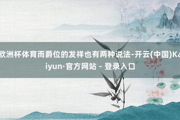 欧洲杯体育而爵位的发祥也有两种说法-开云(中国)Kaiyun·官方网站 - 登录入口