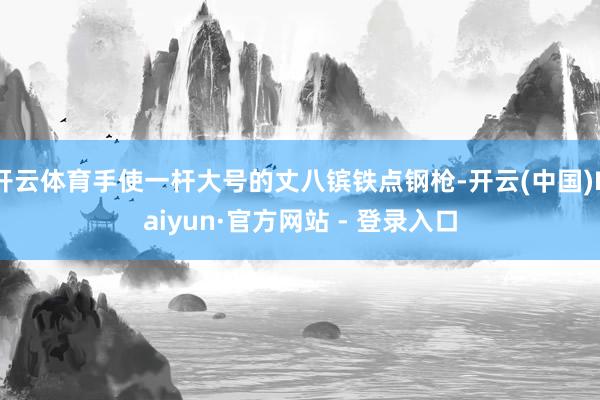 开云体育手使一杆大号的丈八镔铁点钢枪-开云(中国)Kaiyun·官方网站 - 登录入口