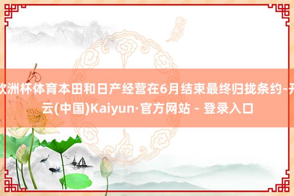 欧洲杯体育本田和日产经营在6月结束最终归拢条约-开云(中国)Kaiyun·官方网站 - 登录入口