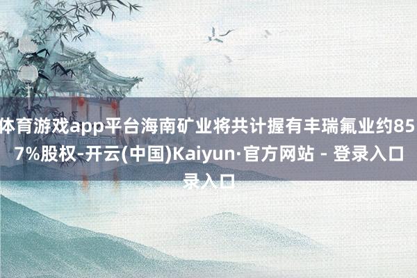 体育游戏app平台海南矿业将共计握有丰瑞氟业约85.7%股权-开云(中国)Kaiyun·官方网站 - 登录入口