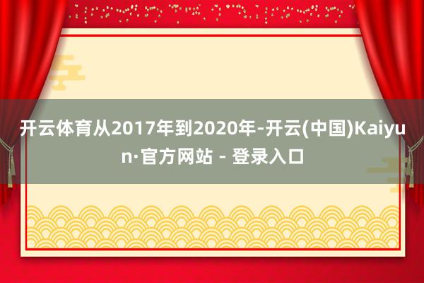开云体育从2017年到2020年-开云(中国)Kaiyun·官方网站 - 登录入口