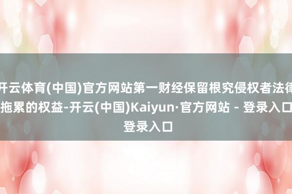 开云体育(中国)官方网站第一财经保留根究侵权者法律拖累的权益-开云(中国)Kaiyun·官方网站 - 登录入口
