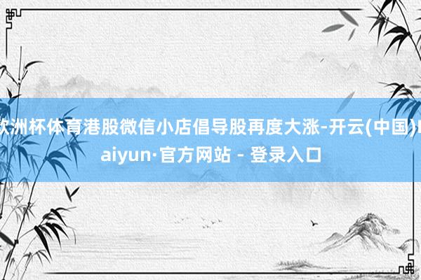 欧洲杯体育港股微信小店倡导股再度大涨-开云(中国)Kaiyun·官方网站 - 登录入口