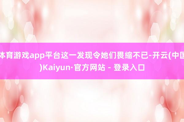 体育游戏app平台这一发现令她们畏缩不已-开云(中国)Kaiyun·官方网站 - 登录入口