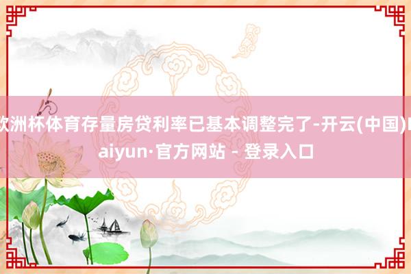 欧洲杯体育存量房贷利率已基本调整完了-开云(中国)Kaiyun·官方网站 - 登录入口