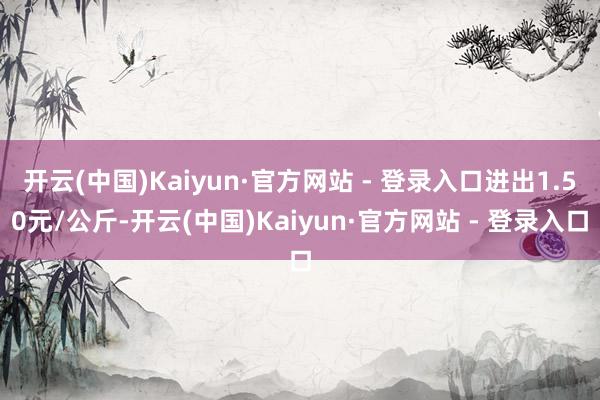 开云(中国)Kaiyun·官方网站 - 登录入口进出1.50元/公斤-开云(中国)Kaiyun·官方网站 - 登录入口