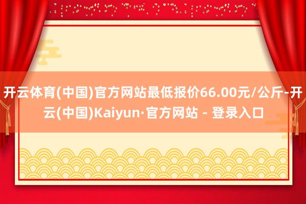 开云体育(中国)官方网站最低报价66.00元/公斤-开云(中国)Kaiyun·官方网站 - 登录入口