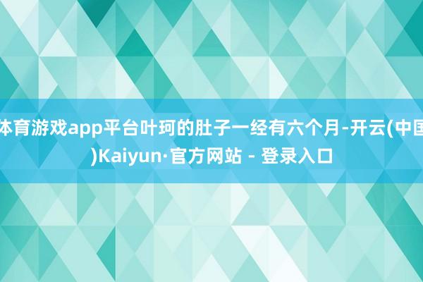 体育游戏app平台叶珂的肚子一经有六个月-开云(中国)Kaiyun·官方网站 - 登录入口