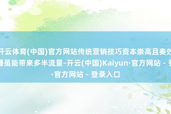开云体育(中国)官方网站传统营销技巧资本崇高且奏效慢；直播虽能带来多半流量-开云(中国)Kaiyun·官方网站 - 登录入口