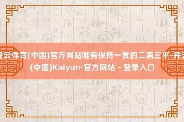开云体育(中国)官方网站唯有保持一贯的二满三平-开云(中国)Kaiyun·官方网站 - 登录入口