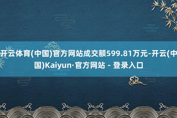 开云体育(中国)官方网站成交额599.81万元-开云(中国)Kaiyun·官方网站 - 登录入口