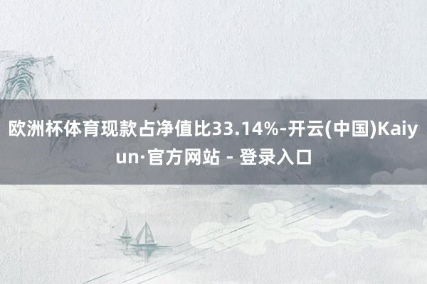 欧洲杯体育现款占净值比33.14%-开云(中国)Kaiyun·官方网站 - 登录入口