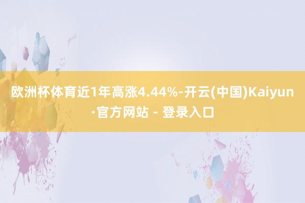 欧洲杯体育近1年高涨4.44%-开云(中国)Kaiyun·官方网站 - 登录入口