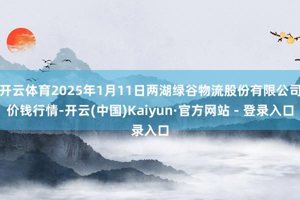 开云体育2025年1月11日两湖绿谷物流股份有限公司价钱行情-开云(中国)Kaiyun·官方网站 - 登录入口