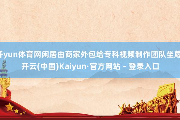 开yun体育网闲居由商家外包给专科视频制作团队坐蓐-开云(中国)Kaiyun·官方网站 - 登录入口