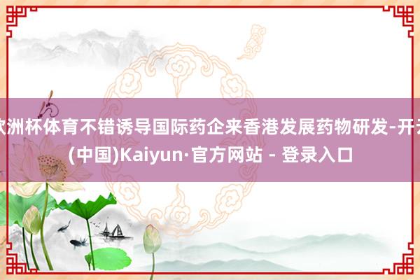 欧洲杯体育不错诱导国际药企来香港发展药物研发-开云(中国)Kaiyun·官方网站 - 登录入口