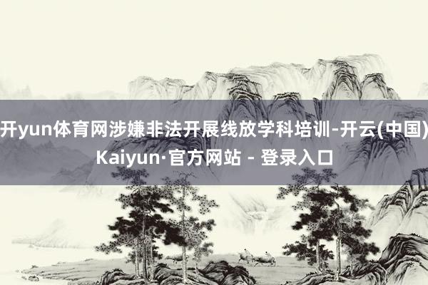 开yun体育网涉嫌非法开展线放学科培训-开云(中国)Kaiyun·官方网站 - 登录入口