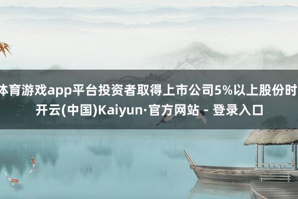 体育游戏app平台投资者取得上市公司5%以上股份时-开云(中国)Kaiyun·官方网站 - 登录入口