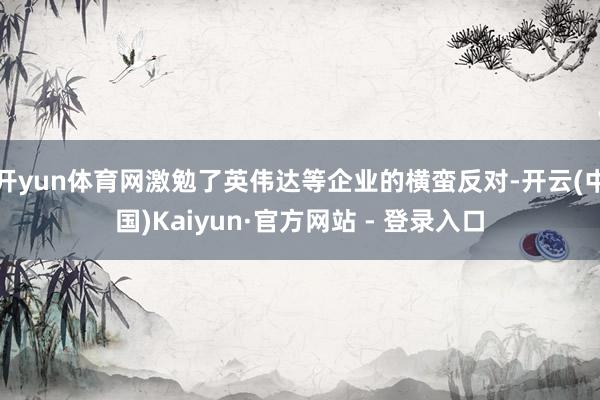 开yun体育网激勉了英伟达等企业的横蛮反对-开云(中国)Kaiyun·官方网站 - 登录入口