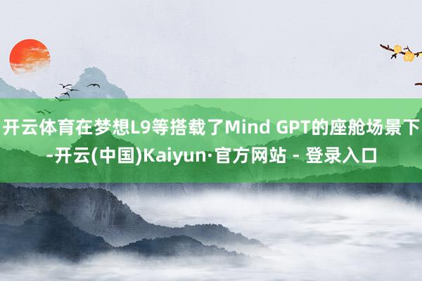 开云体育在梦想L9等搭载了Mind GPT的座舱场景下-开云(中国)Kaiyun·官方网站 - 登录入口
