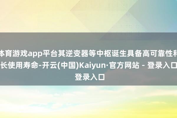 体育游戏app平台其逆变器等中枢诞生具备高可靠性和长使用寿命-开云(中国)Kaiyun·官方网站 - 登录入口