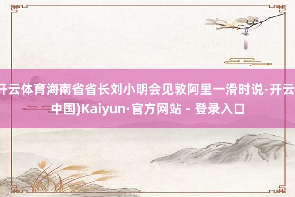 开云体育海南省省长刘小明会见敦阿里一滑时说-开云(中国)Kaiyun·官方网站 - 登录入口