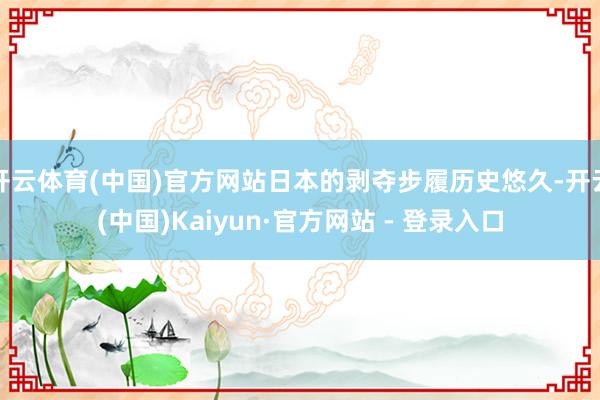 开云体育(中国)官方网站日本的剥夺步履历史悠久-开云(中国)Kaiyun·官方网站 - 登录入口