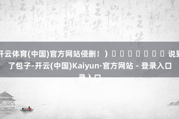 开云体育(中国)官方网站侵删!)说到了包子-开云(中国)Kaiyun·官方网站 - 登录入口