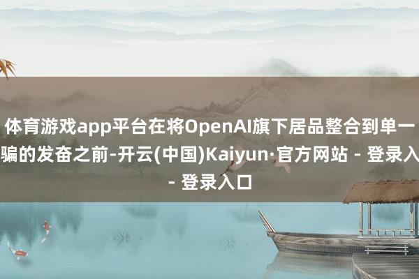 体育游戏app平台在将OpenAI旗下居品整合到单一诓骗的发奋之前-开云(中国)Kaiyun·官方网站 - 登录入口