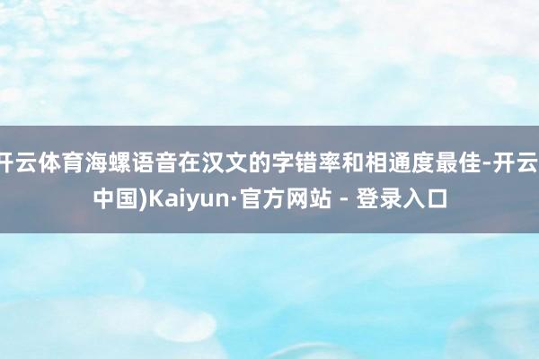 开云体育海螺语音在汉文的字错率和相通度最佳-开云(中国)Kaiyun·官方网站 - 登录入口