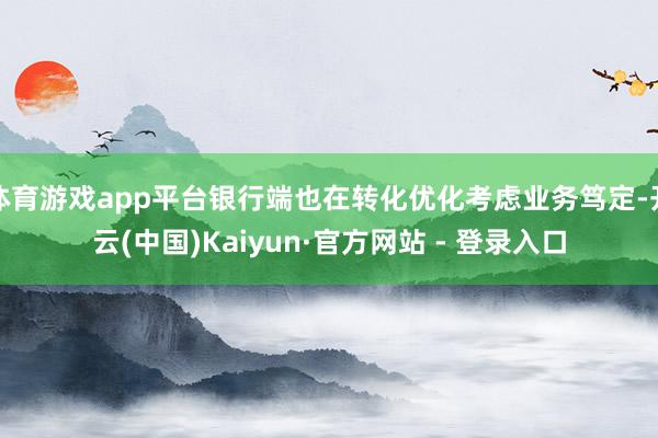体育游戏app平台银行端也在转化优化考虑业务笃定-开云(中国)Kaiyun·官方网站 - 登录入口
