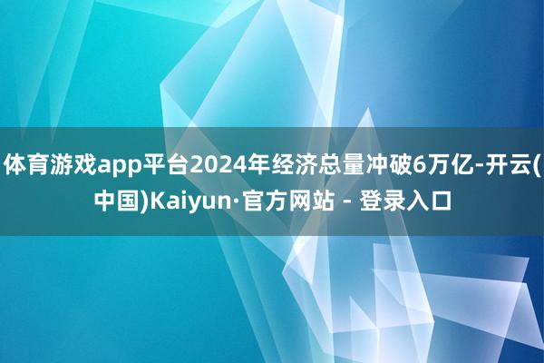 体育游戏app平台2024年经济总量冲破6万亿-开云(中国)Kaiyun·官方网站 - 登录入口