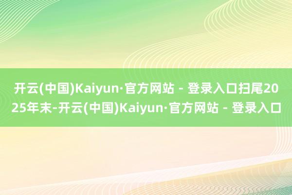开云(中国)Kaiyun·官方网站 - 登录入口 扫尾2025年末-开云(中国)Kaiyun·官方网站 - 登录入口