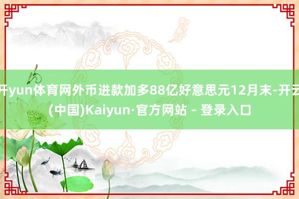 开yun体育网外币进款加多88亿好意思元12月末-开云(中国)Kaiyun·官方网站 - 登录入口