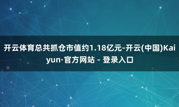 开云体育总共抓仓市值约1.18亿元-开云(中国)Kaiyun·官方网站 - 登录入口