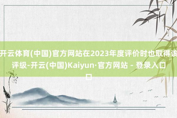 开云体育(中国)官方网站在2023年度评价时也取得该评级-开云(中国)Kaiyun·官方网站 - 登录入口