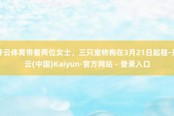 开云体育带着两位女士、三只宠物狗在3月21日起程-开云(中国)Kaiyun·官方网站 - 登录入口