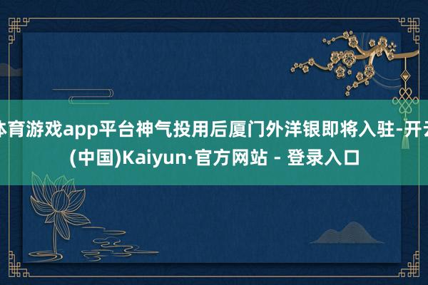 体育游戏app平台神气投用后厦门外洋银即将入驻-开云(中国)Kaiyun·官方网站 - 登录入口