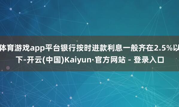 体育游戏app平台银行按时进款利息一般齐在2.5%以下-开云(中国)Kaiyun·官方网站 - 登录入口