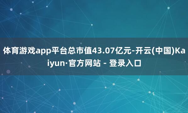 体育游戏app平台总市值43.07亿元-开云(中国)Kaiyun·官方网站 - 登录入口
