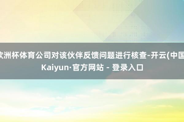 欧洲杯体育公司对该伙伴反馈问题进行核查-开云(中国)Kaiyun·官方网站 - 登录入口