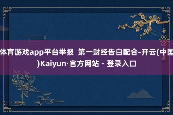 体育游戏app平台举报  第一财经告白配合-开云(中国)Kaiyun·官方网站 - 登录入口