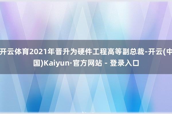 开云体育2021年晋升为硬件工程高等副总裁-开云(中国)Kaiyun·官方网站 - 登录入口