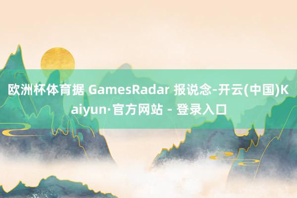 欧洲杯体育据 GamesRadar 报说念-开云(中国)Kaiyun·官方网站 - 登录入口