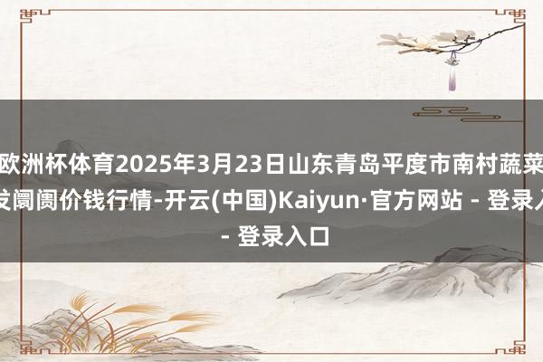 欧洲杯体育2025年3月23日山东青岛平度市南村蔬菜批发阛阓价钱行情-开云(中国)Kaiyun·官方网站 - 登录入口