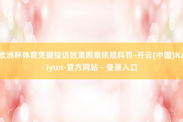 欧洲杯体育凭据探访效果照章依规科罚-开云(中国)Kaiyun·官方网站 - 登录入口
